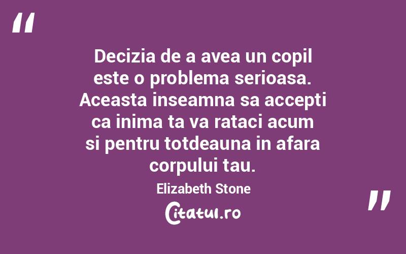 Decizia de a avea un copil este o problema serioasa. Aceasta inseamna sa accepti ca inima ta va rataci acum si pentru totdeauna in afara corpului tau. Elizabeth Stone