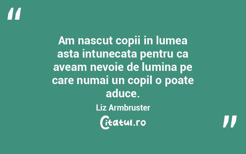 Am nascut copii in lumea asta intunecata pentru ca aveam nevoie de lumina pe care numai un copil o poate aduce. Liz Armbruster