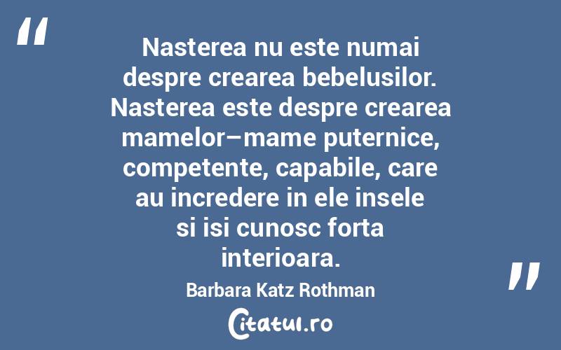 Nasterea nu este numai despre crearea bebelusilor. Nasterea este despre crearea mamelor–mame puternice, competente, capabile, care au incredere in ele insele si isi cunosc forta interioara. Barbara Katz Rothman