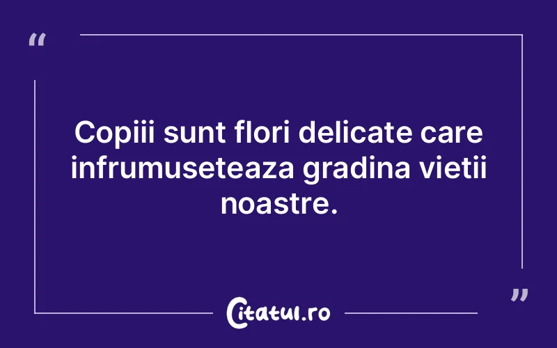 Copiii sunt flori delicate care infrumuseteaza gradina vietii noastre.
