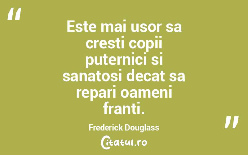 Este mai usor sa cresti copii puternici si sanatosi decat sa repari oameni franti. Frederick Douglass