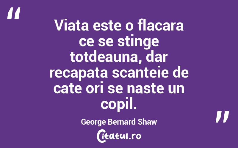 Viata este o flacara ce se stinge totdeauna, dar recapata scanteie de cate ori se naste un copil. George Bernard Shaw