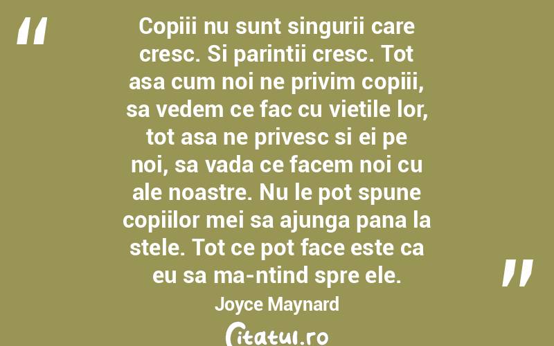 Copiii nu sunt singurii care cresc. Si parintii cresc. Tot asa cum noi ne privim copiii, sa vedem ce fac cu vietile lor, tot asa ne privesc si ei pe noi, sa vada ce facem noi cu ale noastre. Nu le pot spune copiilor mei sa ajunga pana la stele. Tot ce pot face este ca eu sa ma-ntind spre ele. Joyce Maynard