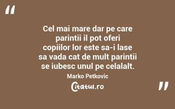 Cel mai mare dar pe care parintii il pot oferi copiilor lor este sa-i lase sa vada cat de mult parintii se iubesc unul pe celalalt. Marko Petkovic...