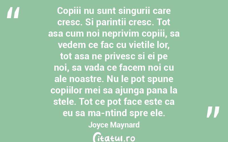 Copiii nu sunt singurii care cresc. Si parintii cresc. Tot asa cum noi neprivim copiii, sa vedem ce fac cu vietile lor, tot asa ne privesc si ei pe noi, sa vada ce facem noi cu ale noastre. Nu le pot spune copiilor mei sa ajunga pana la stele. Tot ce pot face este ca eu sa ma-ntind spre ele. Joyce Maynard