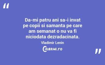Da-mi patru ani sa-i invat pe copii si samanta pe care am semanat o nu va fi niciodata dezradacinata. Vladimir Lenin...