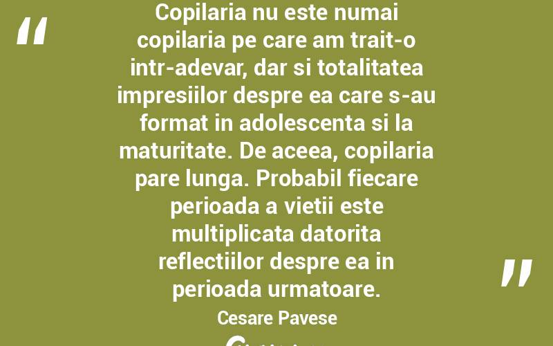 Copilaria nu este numai copilaria pe care am trait-o intr-adevar, dar si totalitatea impresiilor despre ea care s-au format in adolescenta si la maturitate. De aceea, copilaria pare lunga. Probabil fiecare perioada a vietii este multiplicata datorita reflectiilor despre ea in perioada urmatoare. Cesare Pavese