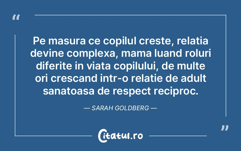 Pe masura ce copilul creste, relatia devine complexa, mama luand roluri diferite in viata copilului, de multe ori crescand intr-o relatie de adult sanatoasa de respect reciproc. Sarah Goldberg