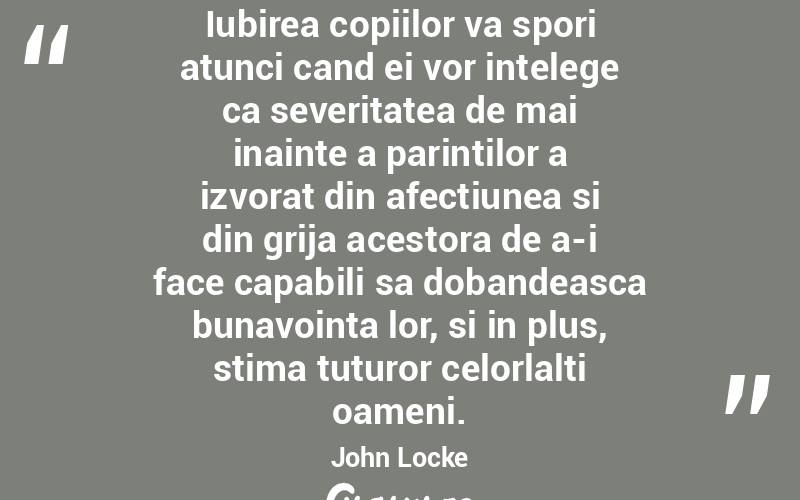 Iubirea copiilor va spori atunci cand ei vor intelege ca severitatea de mai inainte a parintilor a izvorat din afectiunea si din grija acestora de a-i face capabili sa dobandeasca bunavointa lor, si in plus, stima tuturor celorlalti oameni. John Locke