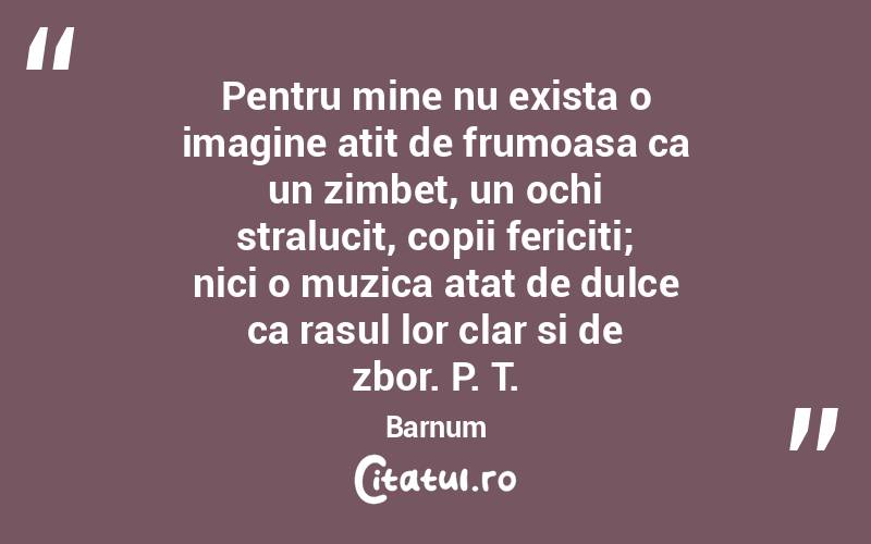Pentru mine nu exista o imagine atit de frumoasa ca un zimbet, un ochi stralucit, copii fericiti; nici o muzica atat de dulce ca rasul lor clar si de zbor. P. T. Barnum