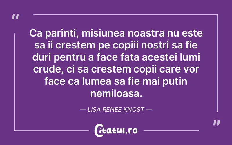 Ca parinti, misiunea noastra nu este sa ii crestem pe copiii nostri sa fie duri pentru a face fata acestei lumi crude, ci sa crestem copii care vor face ca lumea sa fie mai putin nemiloasa. Lisa Renee Knost