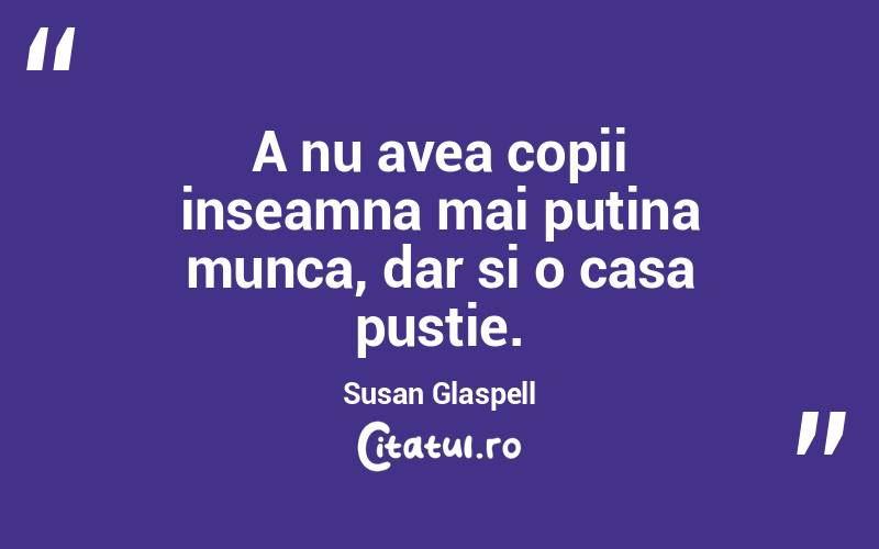 A nu avea copii inseamna mai putina munca, dar si o casa pustie. Susan Glaspell
