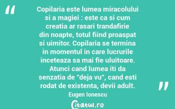 Copilaria este lumea miracolului si a magiei : este ca si cum creatia ar rasari trandafirie din noapte, totul fiind proaspat si uimitor. Copilaria se termina in momentul in care lucrurile inceteaza sa mai fie uluitoare. Atunci cand lumea iti da senzatia de "deja vu", cand esti rodat de existenta, devii adult. Eugen Ionescu...