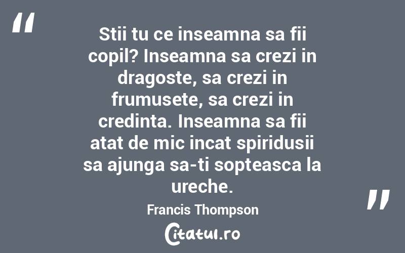 Stii tu ce inseamna sa fii copil? Inseamna sa crezi in dragoste, sa crezi in frumusete, sa crezi in credinta. Inseamna sa fii atat de mic incat spiridusii sa ajunga sa-ti sopteasca la ureche. Francis Thompson