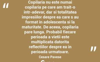 Copilaria nu este numai copilaria pe care am trait-o intr-adevar, dar si totalitatea impresiilor despre ea care s au format in adolescenta si la maturitate. De aceea, copilaria pare lunga. Probabil fiecare perioada a vietii este multiplicata datorita reflectiilor despre ea in perioada urmatoare. Cesare Pavese...