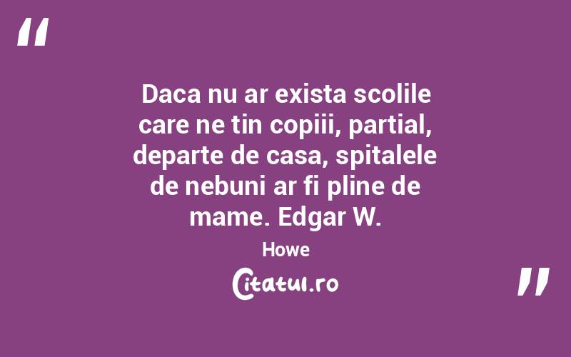 Daca nu ar exista scolile care ne tin copiii, partial, departe de casa, spitalele de nebuni ar fi pline de mame. Edgar W. Howe