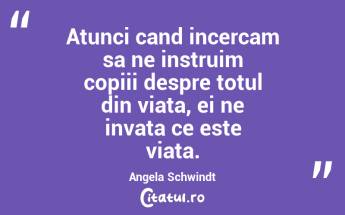 Atunci cand incercam sa ne instruim copiii despre totul din viata, ei ne invata ce este viata. Angela Schwindt...