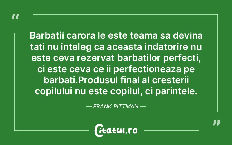 Barbatii carora le este teama sa devina tati nu inteleg ca aceasta indatorire nu este ceva rezervat barbatilor perfecti, ci este ceva ce ii perfectioneaza pe barbati.Produsul final al cresterii copilului nu este copilul, ci parintele. Frank Pittman