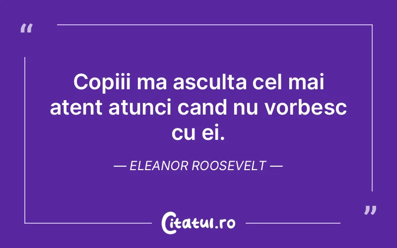 Copiii ma asculta cel mai atent atunci cand nu vorbesc cu ei. Eleanor Roosevelt