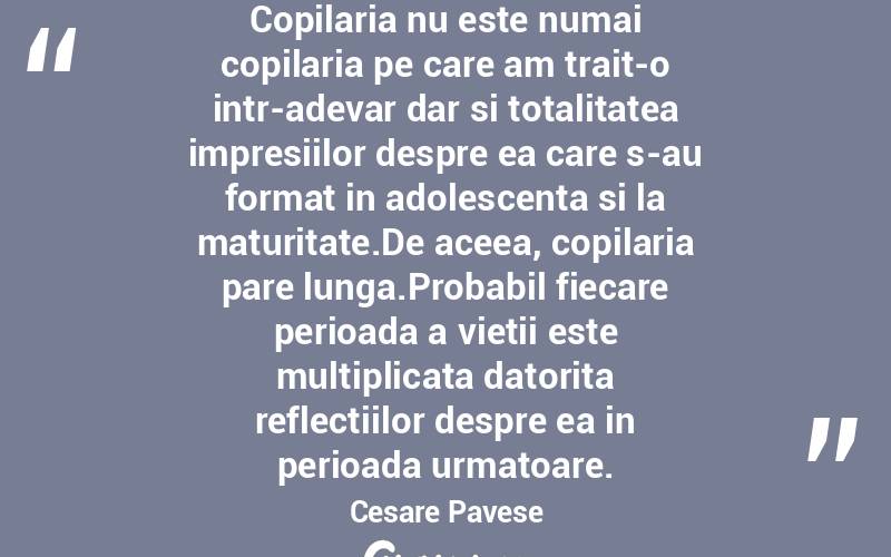 Copilaria nu este numai copilaria pe care am trait-o intr-adevar dar si totalitatea impresiilor despre ea care s-au format in adolescenta si la maturitate.De aceea, copilaria pare lunga.Probabil fiecare perioada a vietii este multiplicata datorita reflectiilor despre ea in perioada urmatoare. Cesare Pavese