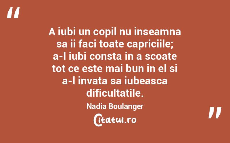 A iubi un copil nu inseamna sa ii faci toate capriciile; a-l iubi consta in a scoate tot ce este mai bun in el si a-l invata sa iubeasca dificultatile. Nadia Boulanger