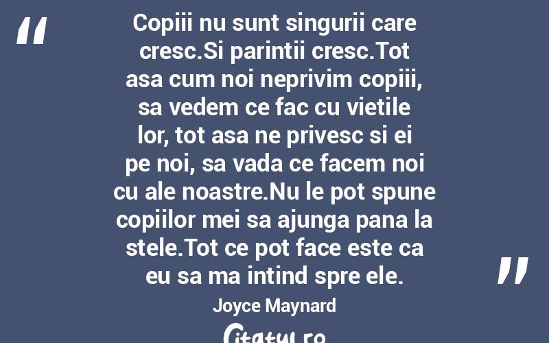 Copiii nu sunt singurii care cresc.Si parintii cresc.Tot asa cum noi neprivim copiii, sa vedem ce fac cu vietile lor, tot asa ne privesc si ei pe noi, sa vada ce facem noi cu ale noastre.Nu le pot spune copiilor mei sa ajunga pana la stele.Tot ce pot face este ca eu sa ma intind spre ele. Joyce Maynard