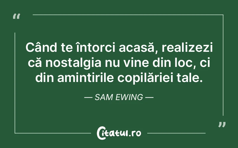 Când te întorci acasă, realizezi că nostalgia nu vine din loc, ci din amintirile copilăriei tale. Sam Ewing