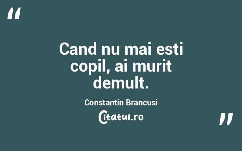 Cand nu mai esti copil, ai murit demult. Constantin Brancusi