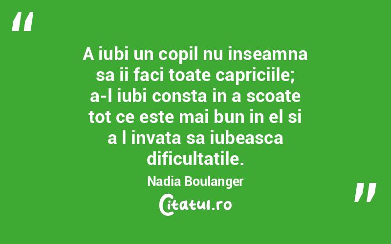 A iubi un copil nu inseamna sa ii faci toate capriciile; a-l iubi consta in a scoate tot ce este mai bun in el si a l invata sa iubeasca dificultatile. Nadia Boulanger