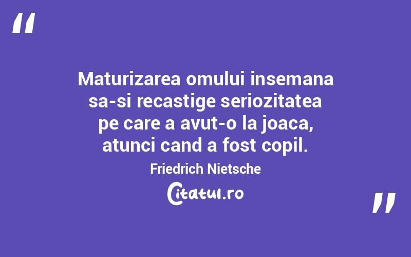 Maturizarea omului insemana sa-si recastige seriozitatea pe care a avut-o la joaca, atunci cand a fost copil. Friedrich Nietsche