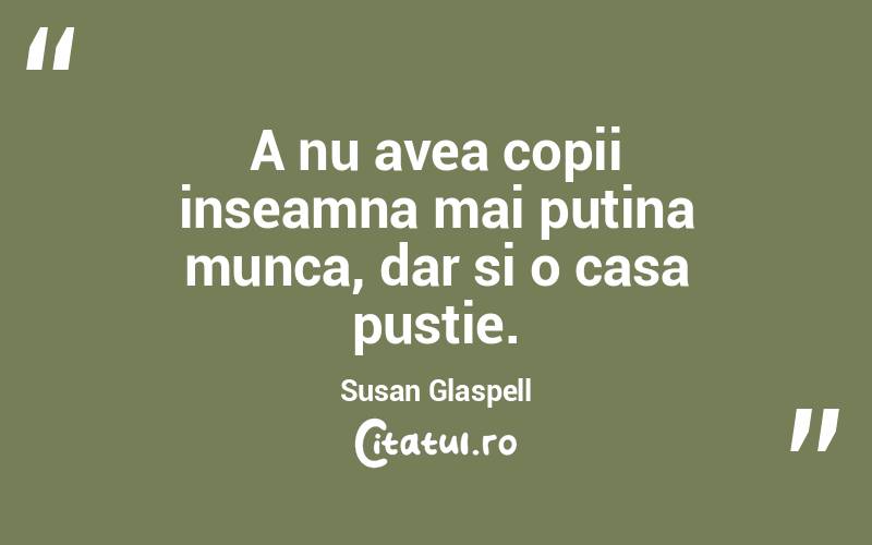 A nu avea copii inseamna mai putina munca, dar si o casa pustie. Susan Glaspell