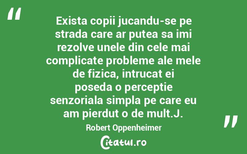 Exista copii jucandu-se pe strada care ar putea sa imi rezolve unele din cele mai complicate probleme ale mele de fizica, intrucat ei poseda o perceptie senzoriala simpla pe care eu am pierdut o de mult.J. Robert Oppenheimer