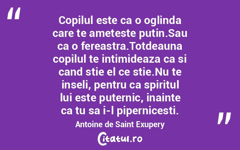 Copilul este ca o oglinda care te ameteste putin.Sau ca o fereastra.Totdeauna copilul te intimideaza ca si cand stie el ce stie.Nu te inseli, pentru ca spiritul lui este puternic, inainte ca tu sa i-l pipernicesti. Antoine de Saint Exupery