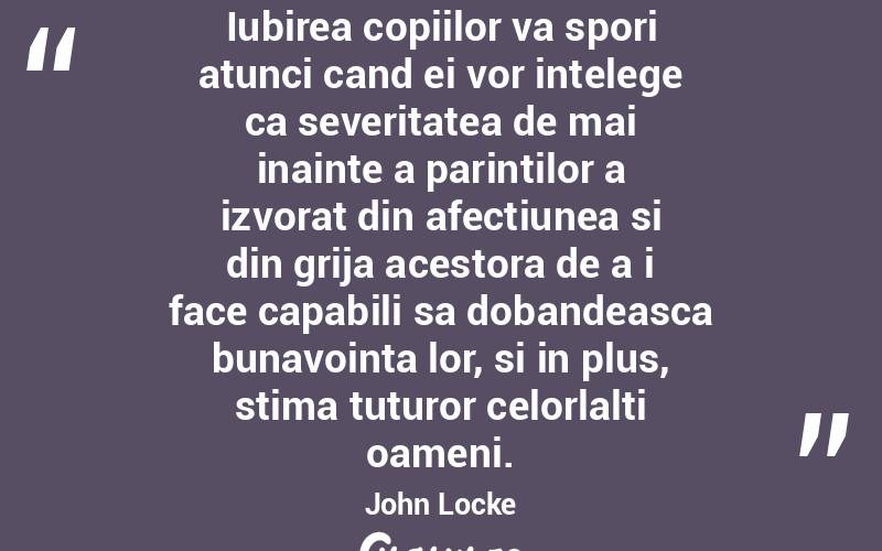 Iubirea copiilor va spori atunci cand ei vor intelege ca severitatea de mai inainte a parintilor a izvorat din afectiunea si din grija acestora de a i face capabili sa dobandeasca bunavointa lor, si in plus, stima tuturor celorlalti oameni. John Locke