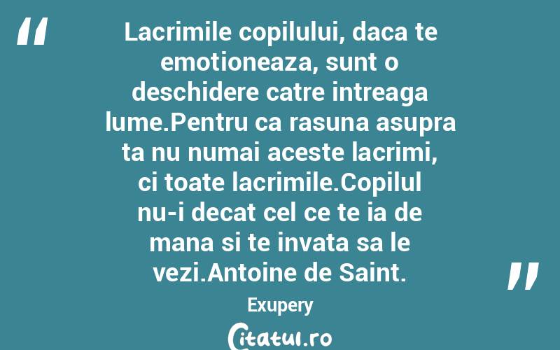 Lacrimile copilului, daca te emotioneaza, sunt o deschidere catre intreaga lume.Pentru ca rasuna asupra ta nu numai aceste lacrimi, ci toate lacrimile.Copilul nu-i decat cel ce te ia de mana si te invata sa le vezi.Antoine de Saint. Exupery