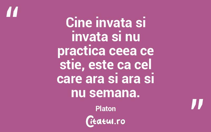 Cine invata si invata si nu practica ceea ce stie, este ca cel care ara si ara si nu semana. Platon