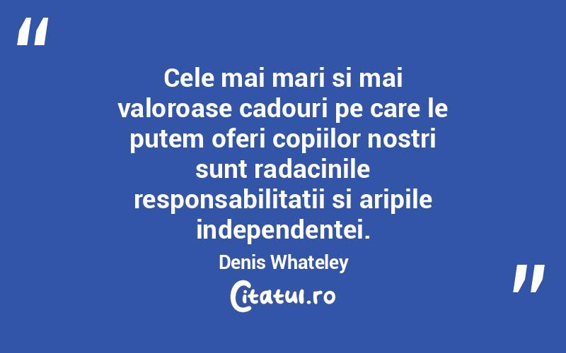 Cele mai mari si mai valoroase cadouri pe care le putem oferi copiilor nostri sunt radacinile responsabilitatii si aripile independentei. Denis Whateley