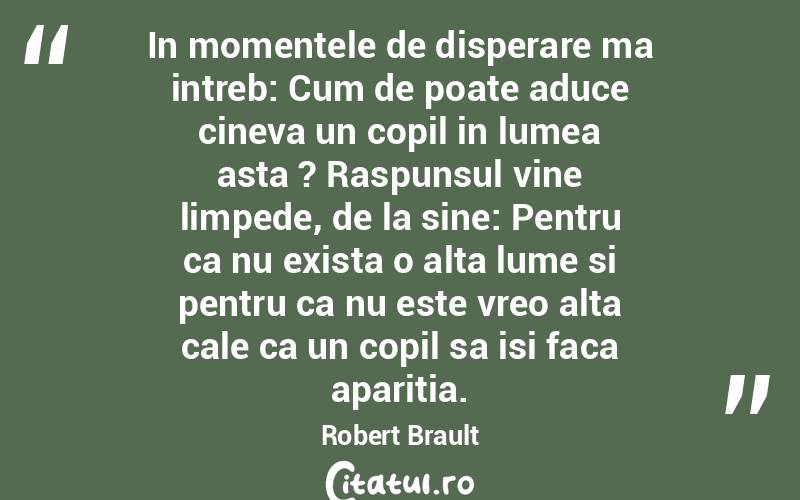 In momentele de disperare ma intreb: Cum de poate aduce cineva un copil in lumea asta ? Raspunsul vine limpede, de la sine: Pentru ca nu exista o alta lume si pentru ca nu este vreo alta cale ca un copil sa isi faca aparitia. Robert Brault