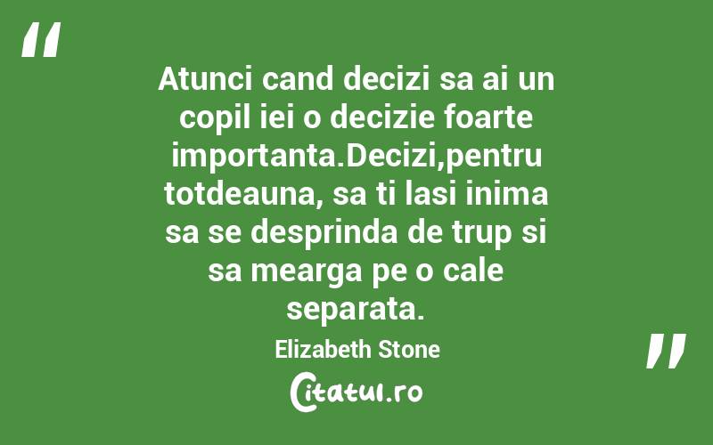 Atunci cand decizi sa ai un copil iei o decizie foarte importanta.Decizi,pentru totdeauna, sa ti lasi inima sa se desprinda de trup si sa mearga pe o cale separata. Elizabeth Stone
