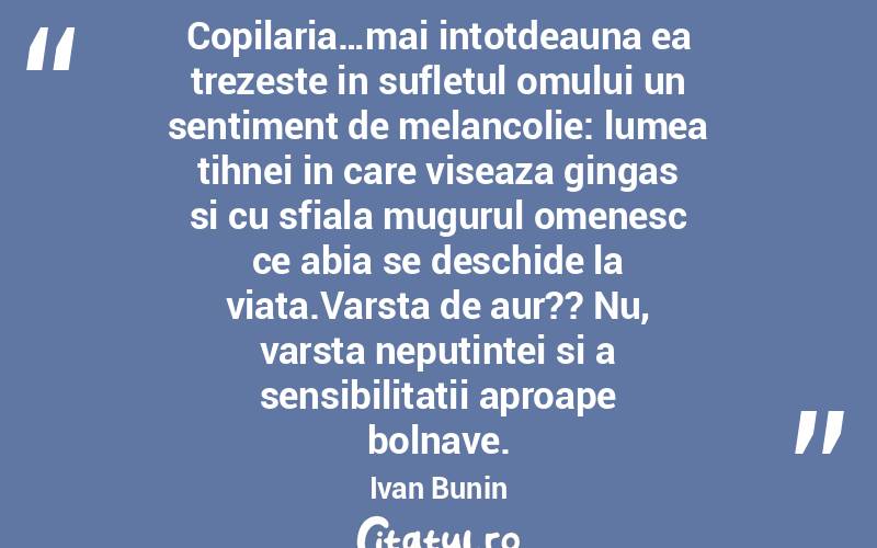 Copilaria…mai intotdeauna ea trezeste in sufletul omului un sentiment de melancolie: lumea tihnei in care viseaza gingas si cu sfiala mugurul omenesc ce abia se deschide la viata.Varsta de aur?? Nu, varsta neputintei si a sensibilitatii aproape bolnave. Ivan Bunin