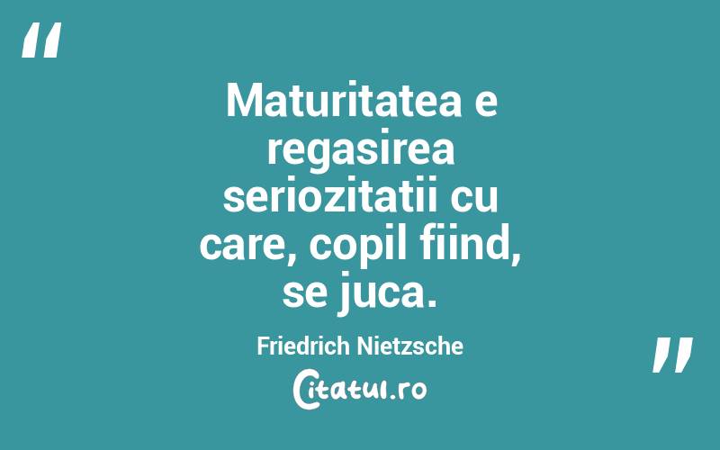 Maturitatea e regasirea seriozitatii cu care, copil fiind, se juca. Friedrich Nietzsche