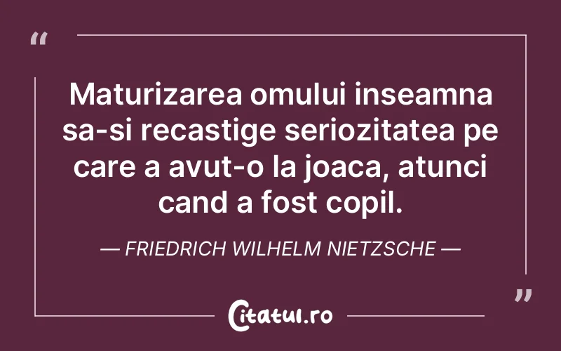 Maturizarea omului inseamna sa-si recastige seriozitatea pe care a avut-o la joaca, atunci cand a fost copil. Friedrich Wilhelm Nietzsche