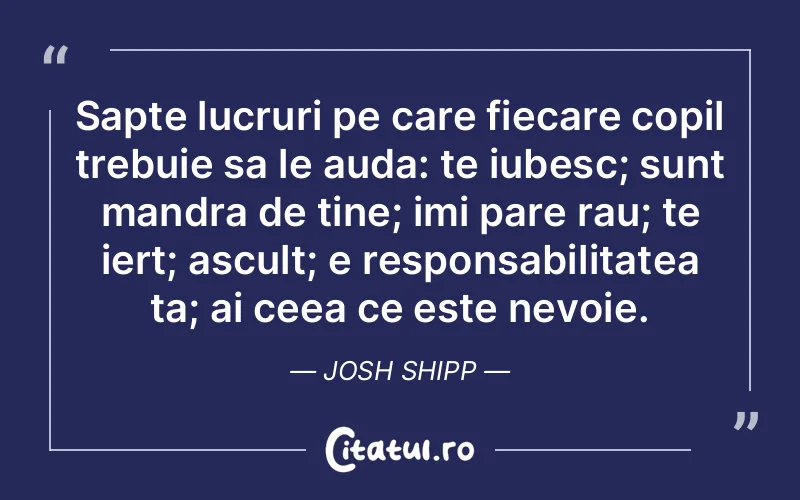 Sapte lucruri pe care fiecare copil trebuie sa le auda: te iubesc; sunt mandra de tine; imi pare rau; te iert; ascult; e responsabilitatea ta; ai ceea ce este nevoie. Josh Shipp
