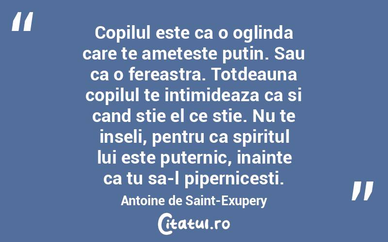 Copilul este ca o oglinda care te ameteste putin. Sau ca o fereastra. Totdeauna copilul te intimideaza ca si cand stie el ce stie. Nu te inseli, pentru ca spiritul lui este puternic, inainte ca tu sa-l pipernicesti. Antoine de Saint-Exupery