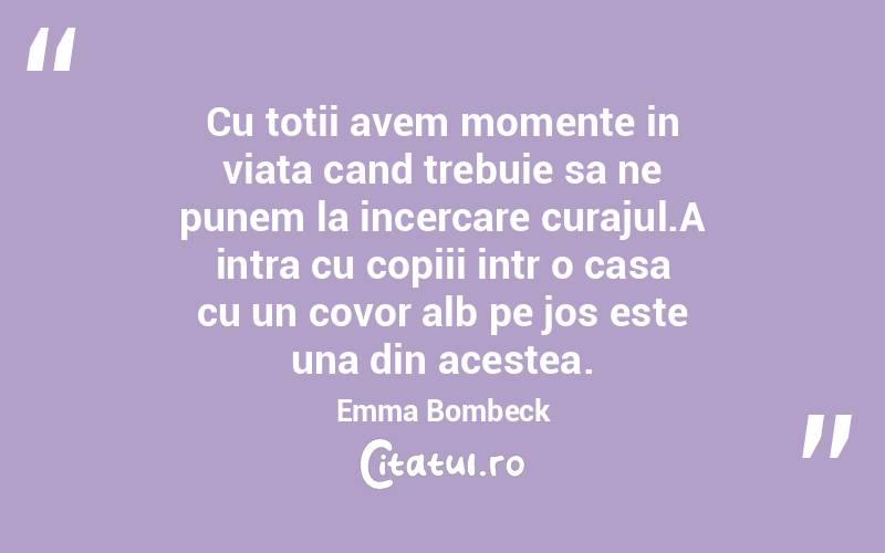 Cu totii avem momente in viata cand trebuie sa ne punem la incercare curajul.A intra cu copiii intr o casa cu un covor alb pe jos este una din acestea. Emma Bombeck