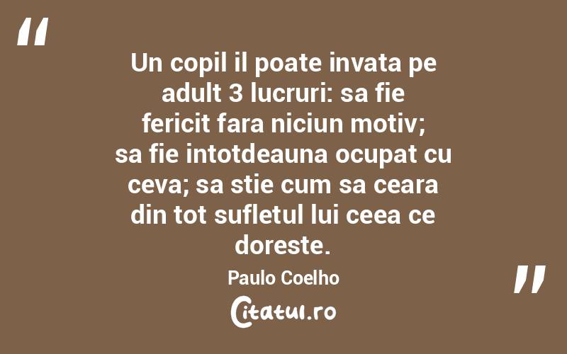 Un copil il poate invata pe adult 3 lucruri: sa fie fericit fara niciun motiv; sa fie intotdeauna ocupat cu ceva; sa stie cum sa ceara din tot sufletul lui ceea ce doreste. Paulo Coelho