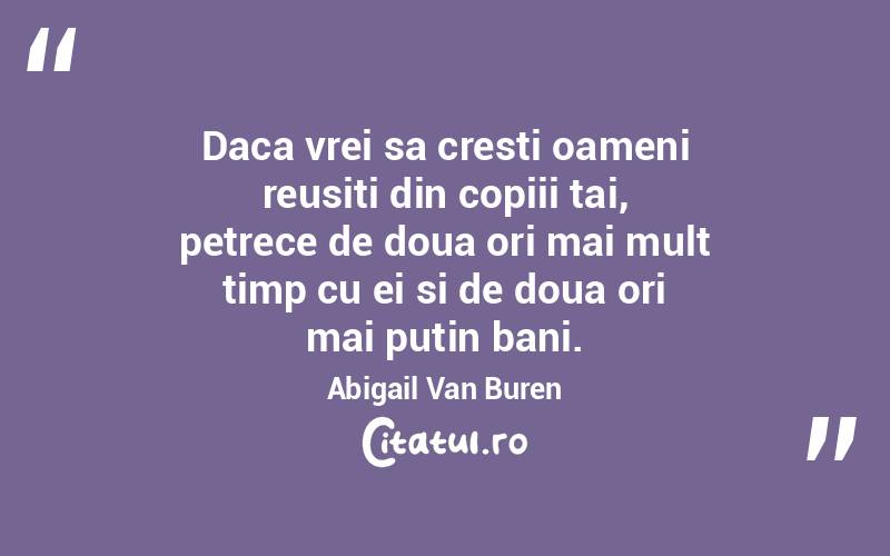 Daca vrei sa cresti oameni reusiti din copiii tai, petrece de doua ori mai mult timp cu ei si de doua ori mai putin bani. Abigail Van Buren