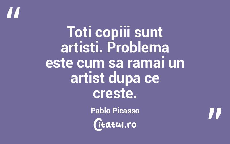 Toti copiii sunt artisti. Problema este cum sa ramai un artist dupa ce creste. Pablo Picasso