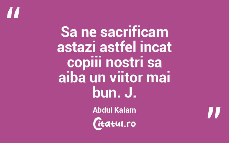 Sa ne sacrificam astazi astfel incat copiii nostri sa aiba un viitor mai bun. J. Abdul Kalam