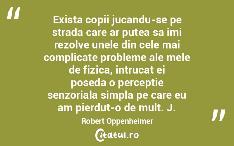 Exista copii jucandu-se pe strada care ar putea sa imi rezolve unele din cele mai complicate probleme ale mele de fizica, intrucat ei poseda o perceptie senzoriala simpla pe care eu am pierdut-o de mult. J. Robert Oppenheimer